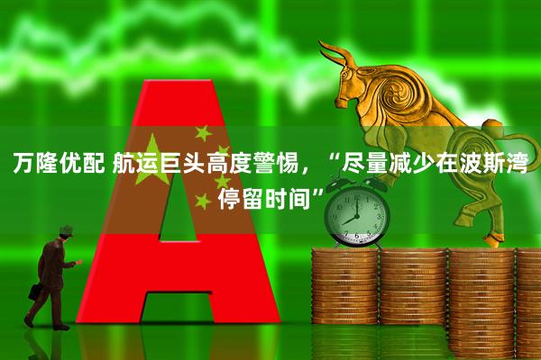 万隆优配 航运巨头高度警惕，“尽量减少在波斯湾停留时间”