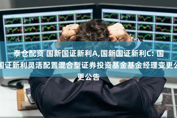 泰仓配资 国新国证新利A,国新国证新利C: 国新国证新利灵活配置混合型证券投资基金基金经理变更公告