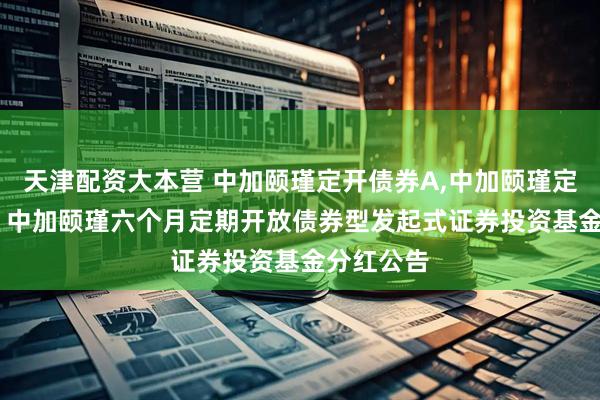 天津配资大本营 中加颐瑾定开债券A,中加颐瑾定开债券C: 中加颐瑾六个月定期开放债券型发起式证券投资基金分红公告