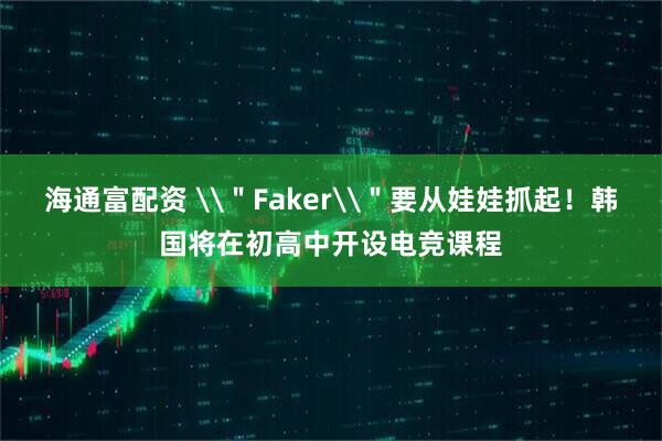 海通富配资 \＂Faker\＂要从娃娃抓起！韩国将在初高中开设电竞课程