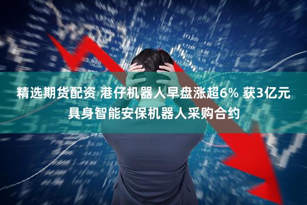 精选期货配资 港仔机器人早盘涨超6% 获3亿元具身智能安保机器人采购合约