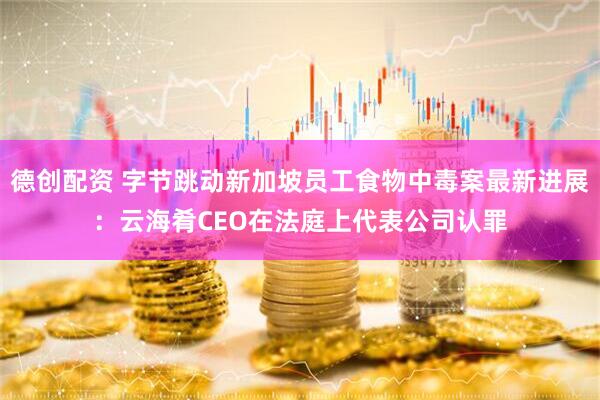 德创配资 字节跳动新加坡员工食物中毒案最新进展：云海肴CEO在法庭上代表公司认罪