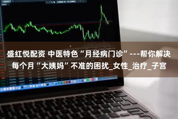 盛红悦配资 中医特色“月经病门诊”---帮你解决每个月“大姨妈”不准的困扰_女性_治疗_子宫