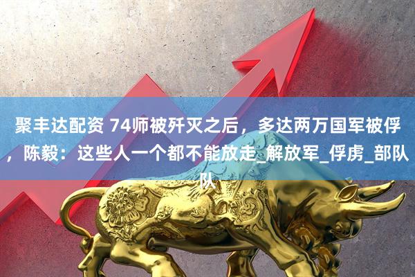 聚丰达配资 74师被歼灭之后，多达两万国军被俘，陈毅：这些人一个都不能放走_解放军_俘虏_部队