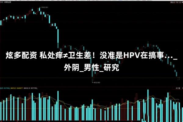 炫多配资 私处痒≠卫生差！没准是HPV在搞事…_外阴_男性_研究