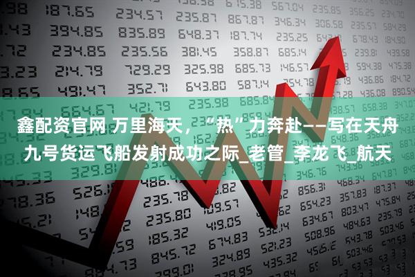 鑫配资官网 万里海天，“热”力奔赴——写在天舟九号货运飞船发射成功之际_老管_李龙飞_航天