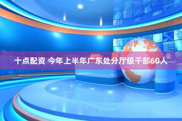十点配资 今年上半年广东处分厅级干部60人