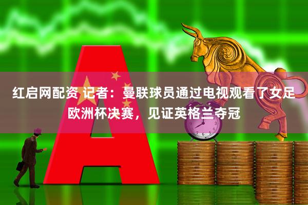 红启网配资 记者：曼联球员通过电视观看了女足欧洲杯决赛，见证英格兰夺冠