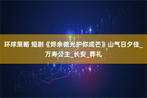 环球策略 短剧《烬余微光护你成芒》山气日夕佳_万寿公主_长安_葬礼