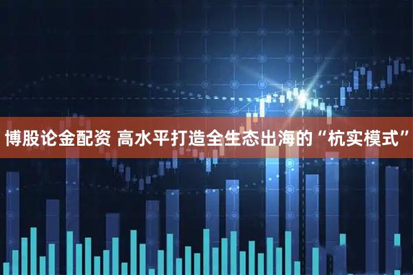 博股论金配资 高水平打造全生态出海的“杭实模式”