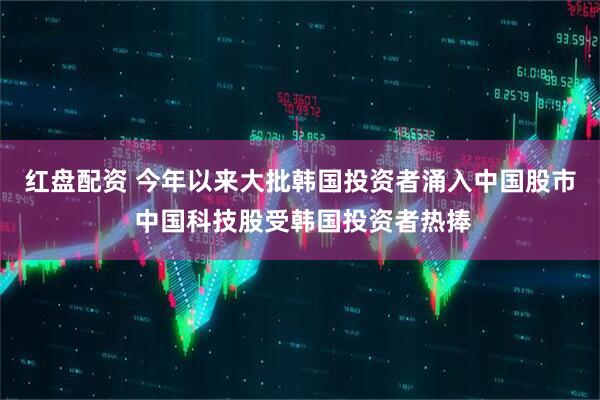 红盘配资 今年以来大批韩国投资者涌入中国股市 中国科技股受韩国投资者热捧
