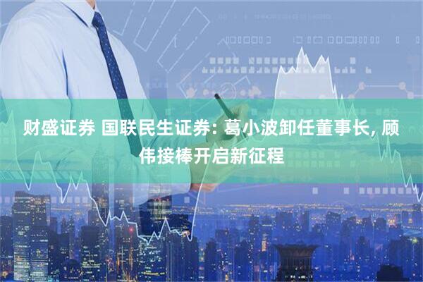 财盛证券 国联民生证券: 葛小波卸任董事长, 顾伟接棒开启新征程