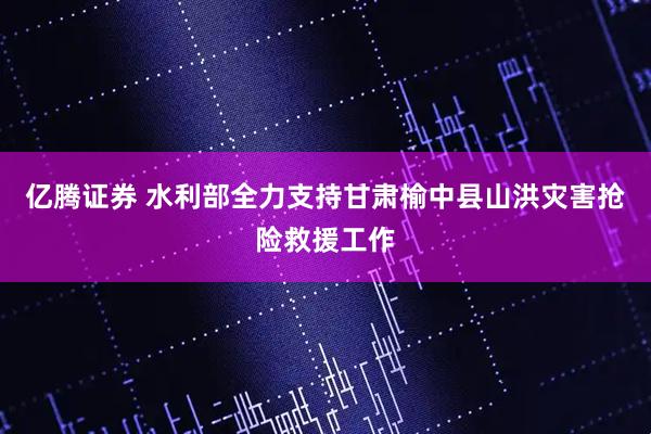 亿腾证券 水利部全力支持甘肃榆中县山洪灾害抢险救援工作