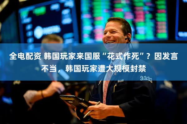 全电配资 韩国玩家来国服“花式作死”？因发言不当，韩国玩家遭大规模封禁