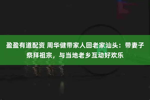 盈盈有道配资 周华健带家人回老家汕头:带妻子祭拜祖宗,与当地老乡互动好欢乐