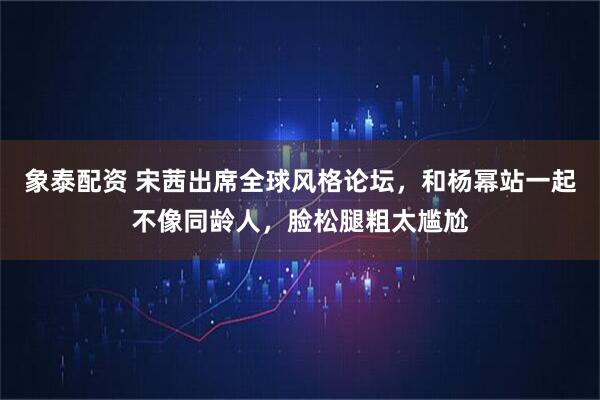 象泰配资 宋茜出席全球风格论坛，和杨幂站一起不像同龄人，脸松腿粗太尴尬