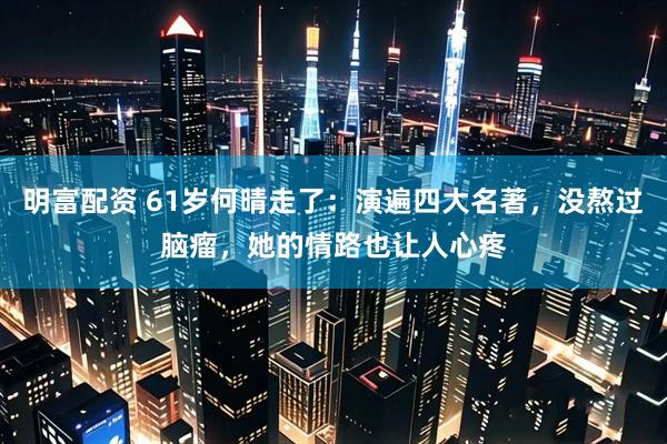 明富配资 61岁何晴走了：演遍四大名著，没熬过脑瘤，她的情路也让人心疼
