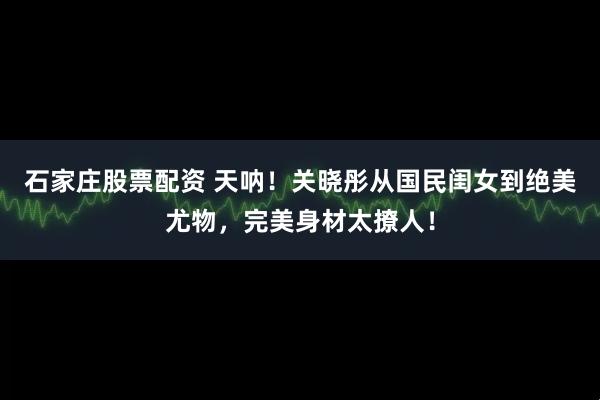 石家庄股票配资 天呐!关晓彤从国民闺女到绝美尤物,完美身材太撩人!