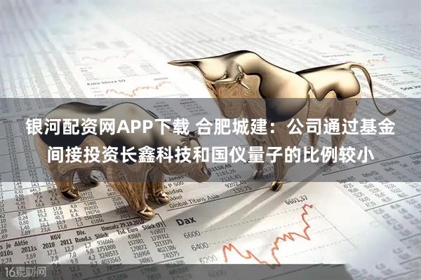 银河配资网APP下载 合肥城建：公司通过基金间接投资长鑫科技和国仪量子的比例较小