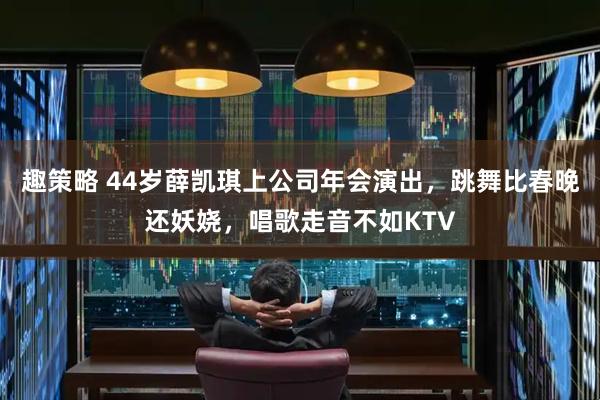 趣策略 44岁薛凯琪上公司年会演出，跳舞比春晚还妖娆，唱歌走音不如KTV