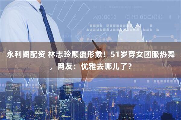 永利阁配资 林志玲颠覆形象！51岁穿女团服热舞，网友：优雅去哪儿了？