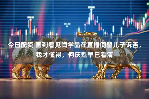 今日配资 直到看见闫学晶在直播间替儿子诉苦，我才懂得，何庆魁早已看清