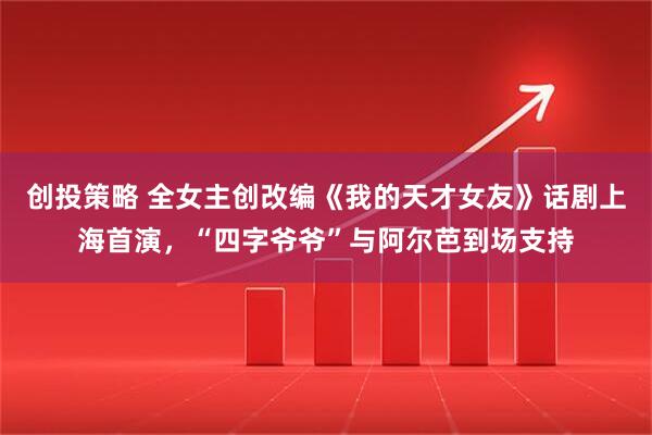 创投策略 全女主创改编《我的天才女友》话剧上海首演,“四字爷爷”与阿尔芭到场支持