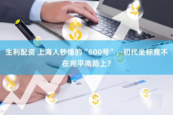 生利配资 上海人秒懂的“600号”，初代坐标竟不在宛平南路上？
