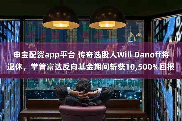 申宝配资app平台 传奇选股人Will Danoff将退休，掌管富达反向基金期间斩获10,500%回报