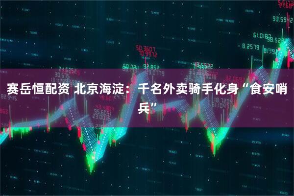 赛岳恒配资 北京海淀：千名外卖骑手化身“食安哨兵”