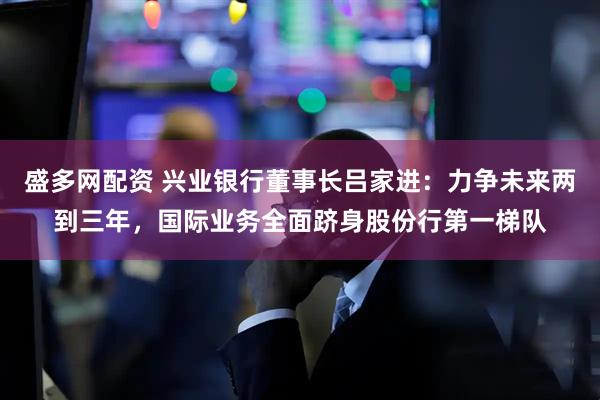 盛多网配资 兴业银行董事长吕家进：力争未来两到三年，国际业务全面跻身股份行第一梯队