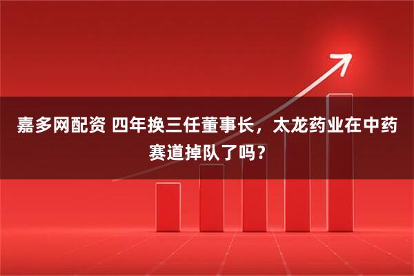 嘉多网配资 四年换三任董事长，太龙药业在中药赛道掉队了吗？