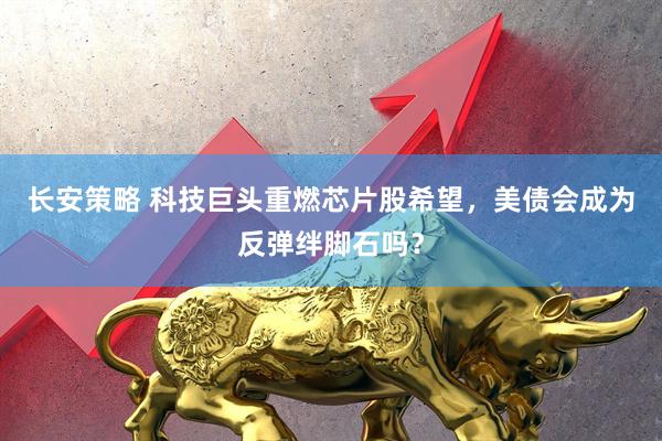 长安策略 科技巨头重燃芯片股希望，美债会成为反弹绊脚石吗？
